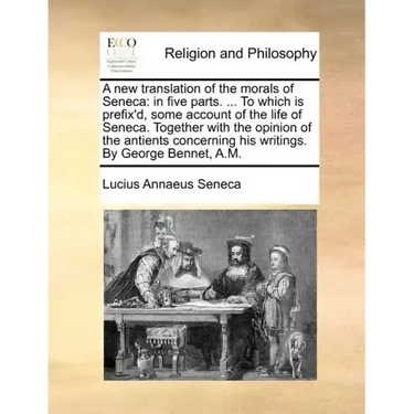 A New Translation of the Morals of Seneca: In Five Parts. ... to Which Is Prefix'd, Some Account of the Life of Seneca. Together with the Opinion of t