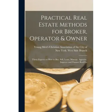 Practical Real Estate Methods for Broker, Operator & Owner: Thirty Experts on How to Buy, Sell, Lease, Manage, Appraise, Improve and Finance Real Est