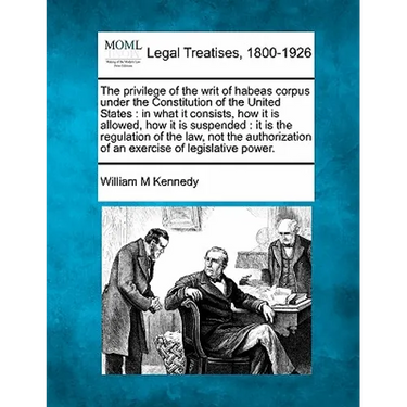 The Privilege of the Writ of Habeas Corpus Under the Constitution of the United States: In What It Consists, How It Is Allowed, How It Is Suspended: I