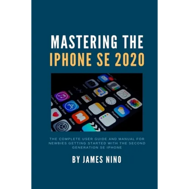 Mastering the iPhone SE 2020: The Complete User Guide and Manual for Newbies Getting Started with the Second Generation SE iPhone