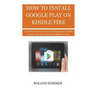 How To Install Google Play On Kindle Fire: A Complete Guide on How to install Google play on Kindle Devices in less than 5 Minutes for Beginners to Pr