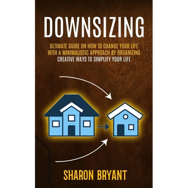 Downsizing: Ultimate Guide On How To Change Your Life With A Minimalistic Approach By Organizing (Creative Ways To Simplify Your Life)