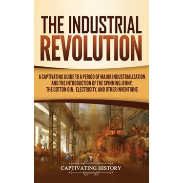 The Industrial Revolution: A Captivating Guide to a Period of Major Industrialization and the Introduction of the Spinning Jenny, the Cotton Gin, Elec