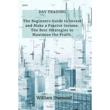 Day Trading: The Beginners Guide to Invest and Make a Passive Income. The Best Strategies to Maximize the Profit.