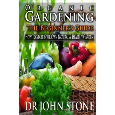 Organic Gardening The Beginner's Guide: How To Start Your Own Natural & Healthy Garden