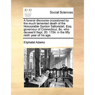 A Funeral Discourse Occasioned by the Much Lamented Death of the Honourable Gurdon Saltonstall, Esq; Governour of Connecticut, &C. Who Deceas'd Sept.