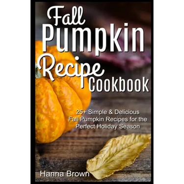 Fall Pumpkin Recipe Cookbook: 25+ Simple & Delicious Fall Pumpkin Recipes for the Perfect Holiday Season