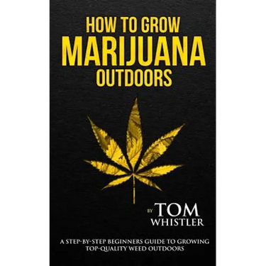 How to Grow Marijuana: Outdoors - A Step-by-Step Beginner's Guide to Growing Top-Quality Weed Outdoors
