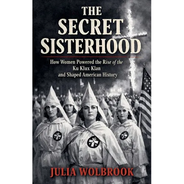 The Secret Sisterhood How Women Powered the Rise of the Ku Klux Klan and Shaped American History