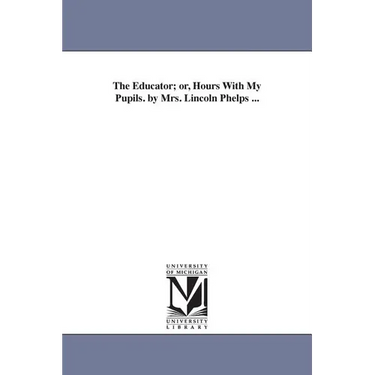 The Educator; or, Hours With My Pupils. by Mrs. Lincoln Phelps ...