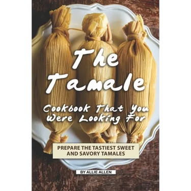 The Tamale Cookbook That You Were Looking For: Prepare the Tastiest Sweet and Savory Tamales