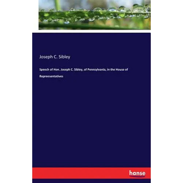 Speech of Hon. Joseph C. Sibley, of Pennsylvania, in the House of Repreesentatives