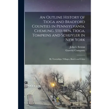 An Outline History of Tioga and Bradford Counties in Pennsylvania, Chemung, Steuben, Tioga, Tompkins and Schuyler in New York: by Townships, Villages,