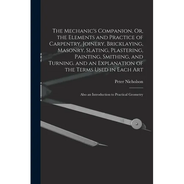 The Mechanic's Companion, Or, the Elements and Practice of Carpentry, Joinery, Bricklaying, Masonry, Slating, Plastering, Painting, Smithing, and Turn