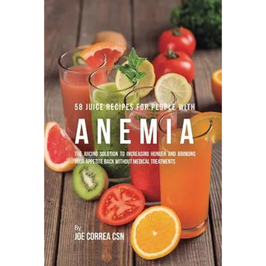 58 Juice Recipes for People with Anemia: The Juicing Solution to Increasing Hunger and Bringing Your Appetite Back without Medical Treatments