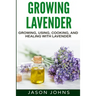 Growing Lavender - Growing, Using, Cooking and Healing with Lavender: The Complete Guide to Lavender