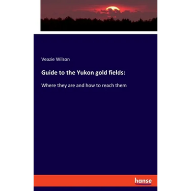 Guide to the Yukon gold fields: Where they are and how to reach them