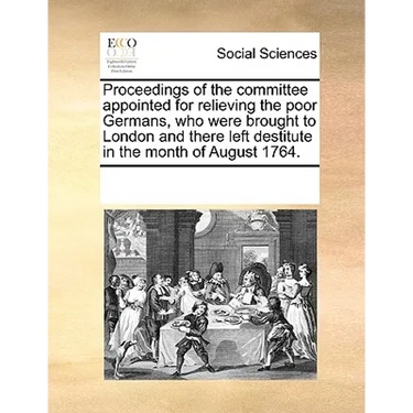 Proceedings of the Committee Appointed for Relieving the Poor Germans, Who Were Brought to London and There Left Destitute in the Month of August 1764