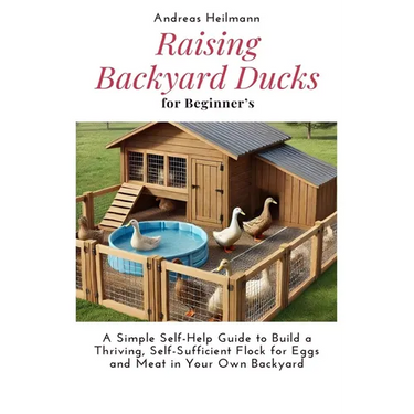 Raising Backyard Ducks for Beginner's: A Simple Self-Help Guide to Build a Thriving, Self-Sufficient Flock for Eggs and Meat in Your Own Backyard