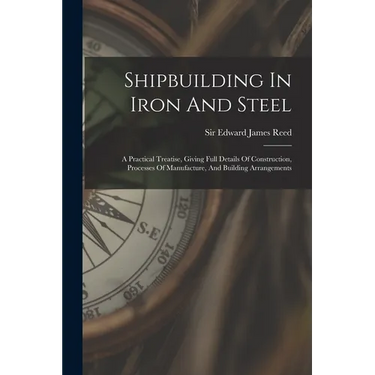 Shipbuilding In Iron And Steel: A Practical Treatise, Giving Full Details Of Construction, Processes Of Manufacture, And Building Arrangements