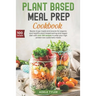 Plant Based Meal Prep Cookbook: Ready To Go Meals And Snacks For Organic And Healthy Plant Based Eating And Vegan Diet With Over 100 Recipes To Prep Y