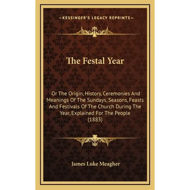 The Festal Year: Or The Origin, History, Ceremonies And Meanings Of The Sundays, Seasons, Feasts And Festivals Of The Church During The