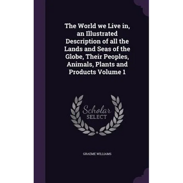 The World we Live in, an Illustrated Description of all the Lands and Seas of the Globe, Their Peoples, Animals, Plants and Products Volume 1