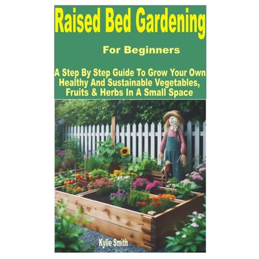 Raised Bed Gardening for Beginners: A Step by Step Guide to Grow Your Own Healthy and Sustainable Vegetables, Fruits & Herbs in a Small Space