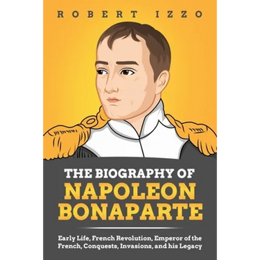 The Biography of Napoleon Bonaparte: Early Life, French Revolution, Emperor of the French, Conquests, Invasions, and his Legacy