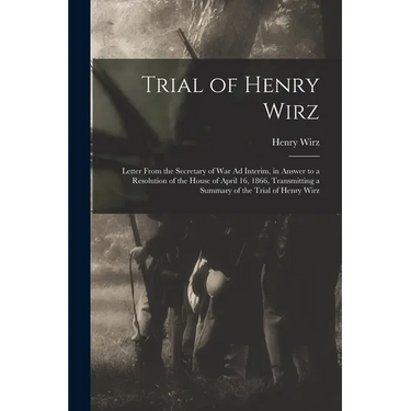 Trial of Henry Wirz: Letter From the Secretary of War Ad Interim, in Answer to a Resolution of the House of April 16, 1866, Transmitting a