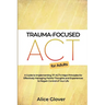 Trauma-Focused ACT for Adults: A Guide to Implementing TF-ACT's Major Principles for Effectively Managing Painful Thoughts and Experiences to Regain