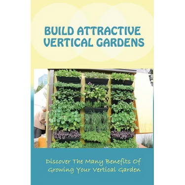 Build Attractive Vertical Gardens: Discover The Many Benefits Of Growing Your Vertical Garden: Vertical Garden Design For Home