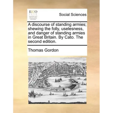 A discourse of standing armies; shewing the folly, uselesness, and danger of standing armies in Great Britain. By Cato. The second edition.