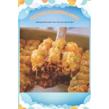 Tasty Tater Tot Casseroles Recipes: Making Homemade Tater Tot Casserole Recipes: Tater Tot Cookbook