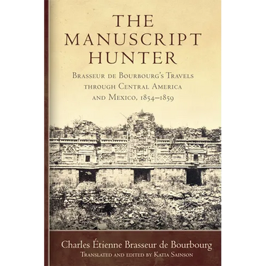 The Manuscript Hunter: Brasseur de Bourbourg's Travels Through Central America and Mexico, 1854-1859 Volume 84