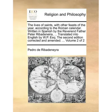 The lives of saints, with other feasts of the year, according to the Roman calendar. Written in Spanish by the Reverend Father Peter Ribadeneira, ...