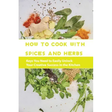 How To Cook With Spices And Herbs- Keys You Need To Easily Unlock Your Creative Success In The Kitchen: Herbs And Spices For Beginners