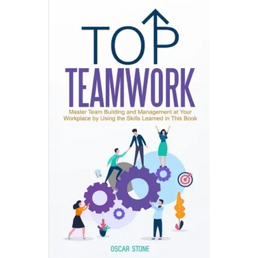 Top Teamwork: Master Team Building and Management at Your Workplace by Using the Skills Learned in This Book