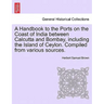 A Handbook to the Ports on the Coast of India Between Calcutta and Bombay, Including the Island of Ceylon. Compiled from Various Sources.