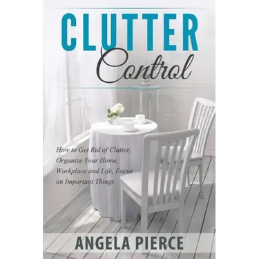 Clutter Control: How to Get Rid of Clutter, Organize Your Home, Workplace and Life, Focus on Important Things