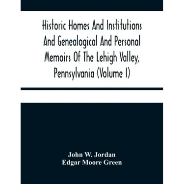 Historic Homes And Institutions And Genealogical And Personal Memoirs Of The Lehigh Valley, Pennsylvania (Volume I)