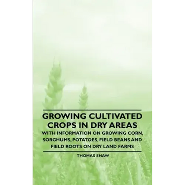 Growing Cultivated Crops in Dry Areas - With Information on Growing Corn, Sorghums, Potatoes, Field Beans and Field Roots on Dry Land Farms