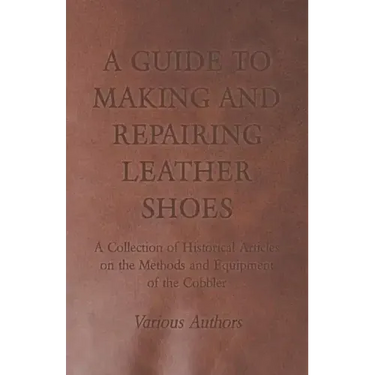 A Guide to Making and Repairing Leather Shoes - A Collection of Historical Articles on the Methods and Equipment of the Cobbler