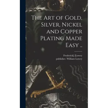 The Art of Gold, Silver, Nickel and Copper Plating Made Easy ..