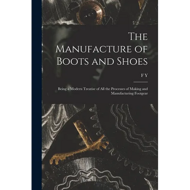 The Manufacture of Boots and Shoes: Being a Modern Treatise of all the Processes of Making and Manufacturing Footgear