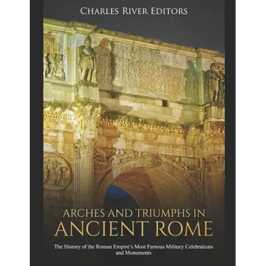 Arches and Triumphs in Ancient Rome: The History of the Roman Empire's Most Famous Military Celebrations and Monuments