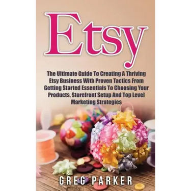 Etsy: The Ultimate Guide To Creating A Thriving Etsy Business With Proven Tactics From Getting Started Essentials To Choosin