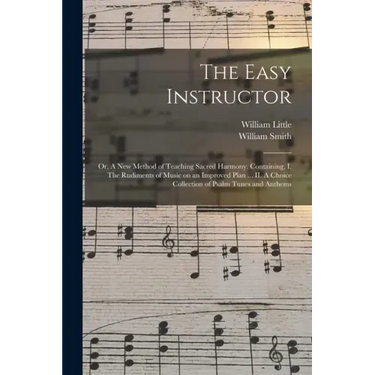 The Easy Instructor: or, A New Method of Teaching Sacred Harmony. Containing, I. The Rudiments of Music on an Improved Plan ... II. A Choic