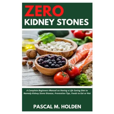 Zero Kidney Stones: A Complete Beginners Manual on Having a Life Saving Diet to Remedy Kidney Stone Disease, Prevention Tips, Foods to Eat or Not