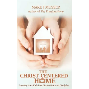 The Christ-Centered Home: Turning Your Kids into Christ-Centered Disciples